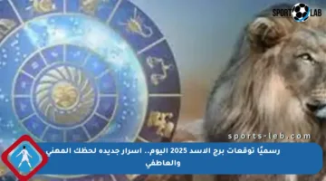 رسميًا توقعات برج الأسد 2025 اليوم.. أسرار جديدة لحظك المهني والعاطفي